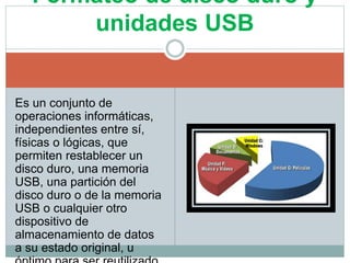 Es un conjunto de
operaciones informáticas,
independientes entre sí,
físicas o lógicas, que
permiten restablecer un
disco duro, una memoria
USB, una partición del
disco duro o de la memoria
USB o cualquier otro
dispositivo de
almacenamiento de datos
a su estado original, u
Formateo de disco duro y
unidades USB
 