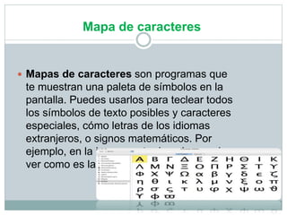 Mapa de caracteres
 Mapas de caracteres son programas que
te muestran una paleta de símbolos en la
pantalla. Puedes usarlos para teclear todos
los símbolos de texto posibles y caracteres
especiales, cómo letras de los idiomas
extranjeros, o signos matemáticos. Por
ejemplo, en la imagen a tu derecha puedes
ver como es la paleta de caracteres de Mac.
 