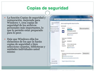 Copias de seguridad
 La función Copias de seguridad y
restauración, mejorada para
Windows 7, crea copias de
seguridad de los archivos
personales más importantes, lo
que le permite estar preparado
para lo peor.
 Deje que Windows elija los
elementos de los que se harán
copias de seguridad o bien
seleccione carpetas, bibliotecas y
unidades individuales usted
mismo
 