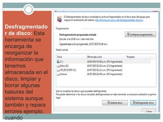 Desfragmentado
r de disco: Esta
herramienta se
encarga de
reorganizar la
información que
tenemos
almacenada en el
disco, limpiar y
borrar algunas
basuras del
sistema aunque
también y repara
errores ejemplo.
cuando
 