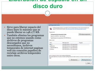  Sirve para liberar espacio del
disco duro lo máximo que se
puede liberar es 148.177 KB.
 También elimina los programas
que no estemos usando como
archivos de programas
descargados que no
necesitemos, archivos
temporales de internet paginas
web sin conexión papelera de
reciclaje archivos temporales
entre otros.
Liberación de espacio en un
disco duro
 