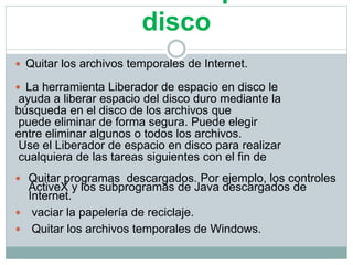 disco
 Quitar los archivos temporales de Internet.
 La herramienta Liberador de espacio en disco le
ayuda a liberar espacio del disco duro mediante la
búsqueda en el disco de los archivos que
puede eliminar de forma segura. Puede elegir
entre eliminar algunos o todos los archivos.
Use el Liberador de espacio en disco para realizar
cualquiera de las tareas siguientes con el fin de
 Quitar programas descargados. Por ejemplo, los controles
ActiveX y los subprogramas de Java descargados de
Internet.
 vaciar la papelería de reciclaje.
 Quitar los archivos temporales de Windows.
 