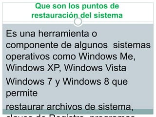 Que son los puntos de
restauración del sistema
Es una herramienta o
componente de algunos sistemas
operativos como Windows Me,
Windows XP, Windows Vista
Windows 7 y Windows 8 que
permite
restaurar archivos de sistema,
 