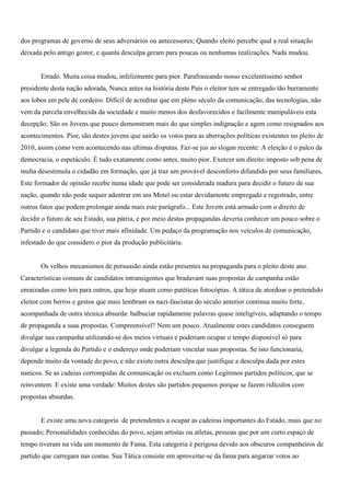 dos programas de governo de seus adversários ou antecessores; Quando eleito percebe qual a real situação
deixada pelo antigo gestor, e quanta desculpa geram para poucas ou nenhumas realizações. Nada mudou.


       Errado. Muita coisa mudou, infelizmente para pior. Parafraseando nosso excelentíssimo senhor
presidente desta nação adorada, Nunca antes na história deste País o eleitor tem se entregado tão burramente
aos lobos em pele de cordeiro. Difícil de acreditar que em pleno século da comunicação, das tecnologias, não
vem da parcela envelhecida da sociedade e muito menos dos desfavorecidos e facilmente manipuláveis esta
decepção; São os Jovens que pouco demonstram mais do que simples indignação e agem como resignados aos
acontecimentos. Pior, são destes jovens que sairão os votos para as aberrações políticas existentes no pleito de
2010, assim como vem acontecendo nas ultimas disputas. Faz-se jus ao slogan recente: A eleição é o palco da
democracia, o espetáculo. É tudo exatamente como antes, muito pior. Exercer um direito imposto sob pena de
multa desestimula o cidadão em formação, que já traz um provável desconforto difundido por seus familiares.
Este formador de opinião recebe numa idade que pode ser considerada madura para decidir o futuro de sua
nação, quando não pode sequer adentrar em um Motel ou estar devidamente empregado e registrado, entre
outros fatos que podem prolongar ainda mais este parágrafo... Este Jovem está armado com o direito de
decidir o futuro de seu Estado, sua pátria, e por meio destas propagandas deveria conhecer um pouco sobre o
Partido e o candidato que tiver mais afinidade. Um pedaço da programação nos veículos de comunicação,
infestado do que considero o pior da produção publicitária.


       Os velhos mecanismos de persuasão ainda estão presentes na propaganda para o pleito deste ano.
Características comuns de candidatos intransigentes que bradavam suas propostas de campanha estão
enraizadas como leis para outros, que hoje atuam como patéticas fotocópias. A tática de atordoar o pretendido
eleitor com berros e gestos que mais lembram os nazi-fascistas do século anterior continua muito forte,
acompanhada de outra técnica absurda: balbuciar rapidamente palavras quase inteligíveis, adaptando o tempo
de propaganda a suas propostas. Compreensível? Nem um pouco. Atualmente estes candidatos conseguem
divulgar sua campanha utilizando-se dos meios virtuais e poderiam ocupar o tempo disponível só para
divulgar a legenda do Partido e o endereço onde poderiam vincular suas propostas. Se isto funcionaria,
depende muito da vontade do povo, e não existe outra desculpa que justifique a desculpa dada por estes
nanicos. Se as cadeias corrompidas de comunicação os excluem como Legítimos partidos políticos, que se
reinventem. E existe uma verdade: Muitos destes são partidos pequenos porque se fazem ridículos com
propostas absurdas.


       E existe uma nova categoria de pretendentes a ocupar as cadeiras importantes do Estado, mais que no
passado; Personalidades conhecidas do povo, sejam artistas ou atletas, pessoas que por um curto espaço de
tempo tiveram na vida um momento de Fama. Esta categoria é perigosa devido aos obscuros companheiros de
partido que carregam nas costas. Sua Tática consiste em aproveitar-se da fama para angariar votos ao
 