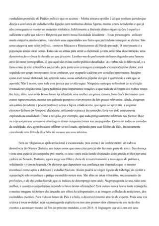 verdadeiro propósito do Partido político que os aceitou – Minha sincera opinião é de que nenhum partido que
deseja a confiança do cidadão tenha ligação com nenhumas destas figuras, muitas vezes decadentes e que já
não conseguem se manter no mercado midiático. Infelizmente a diretoria destas organizações é esperta o
suficiente e sabe que não é o Respeito que move nossa Sociedade decadente – Estas personagens utilizam
muita simpatia, muito sorriso, vinculam suas capacidades aos feitos que pretendem conseguir se eleitos. São
uma categoria sem valor político, como os Macacos e Rinocerontes do Século passado. O interessante é a
população ainda votar nestes. Estas são as armas para atrair o eleitorado jovem, uma falsa descontração, uma
demonstração errônea de desafio ao que já existe. Lembro-me do parlamento italiano elegendo uma famosa
atriz do ramo pornográfico, só que aqui não existe cunho político desafiador. As verbas são o diferencial, e a
fama como já citei é benéfica ao partido, pois junto com a imagem estampada e comprada pelo eleitor, está
seguindo um grupo interessante de se conhecer, que ocuparão cadeiras em votações importantes. Imagino
como este nosso eleitorado não aprende nada, nossa sabedoria popular diz que é quebrando a cara que se
aprende; Não é assim, com toda essa justiça que a vida segue. Ninguém consegue se lembrar de na eleição
retrasada ter elegido uma figura polêmica para importantes votações, e que nada de diferente dos velhos rostos
foi feito, aliás, seus reais feitos foram ter ofendido uma mulher em plena câmara, bater boca futilmente com
outros representantes, montar um gabinete pomposo e ter projetos de leis pouco relevantes. Ainda, elegeram
um cantor decadente e pouco polêmico como a figura citada acima, que agora se aproveita a angariar
eleitores da base do Pomposo decadente, utilizando a pratica da comoção; Esta tem sido amplamente
explorada na atualidade. Como a religião, por exemplo, que anda perigosamente infiltrada nos pleitos; Hoje
eu vejo escancarar uma nova abordagem destes neopentecostais nas propagandas. Como em todas as camadas
da sociedade, eles agora buscam infiltrar-se no Estado, apelando para suas fileiras de fiéis, incisivamente
vinculando uma falta de fé a falta de sucesso em seus intentos.


       Fora os religiosos, o apelo emocional é escancarado, pois como é do conhecimento de todos a
desistência de Orestes Quércia, um único nome que ouso citar pois já não faz mais parte do circo. Sua doença
virou uma espécie de campanha-pró-martir, os seus votos estão sendo disputados com grande avidez por uma
cadeira no Senado. Portanto, agora surge sua filha e cheia de ternura transmite a mensagem do patriarca,
solicitando o voto na legenda. Os eleitores que depositem sua confiança nos deputados que o mesmo
reconhece como aptos a defender o cidadão Paulista. Assim poderá se eleger figuras de todo tipo de caráter e
a população não reconhece o perigo escondido nestes atos. São altas as taxas tributárias, sucateamento de
profissões, e ali eles estão dizendo que os índices de desemprego tem caído. Na propaganda de uns, tudo está
melhor, e quantos companheiros depondo a favor destas afirmações! Para outros nunca houve tanta corrupção,
e muitas imagens de pobres são lançadas aos olhos do telespectador, e as imagens colhidas de noticiários, dos
escândalos recentes. Para todos o futuro do País é a bola, o desenvolvimento através do esporte. Mais uma vez
a tática é tocar o eleitor, seja na propaganda explicita ou nos atos promovidos ultimamente em razão dos
eventos a acontecer no ano do fim do próximo mandato, e em 2016. A linguagem que utilizam em seus
 