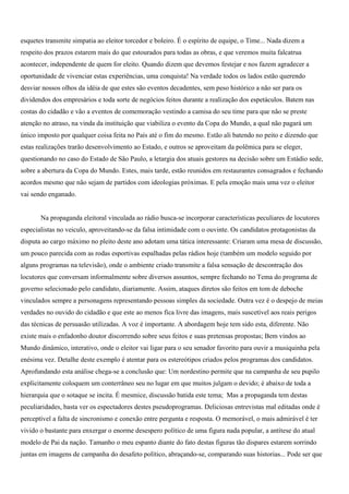 esquetes transmite simpatia ao eleitor torcedor e boleiro. É o espírito de equipe, o Time... Nada dizem a
respeito dos prazos estarem mais do que estourados para todas as obras, e que veremos muita falcatrua
acontecer, independente de quem for eleito. Quando dizem que devemos festejar e nos fazem agradecer a
oportunidade de vivenciar estas experiências, uma conquista! Na verdade todos os lados estão querendo
desviar nossos olhos da idéia de que estes são eventos decadentes, sem peso histórico a não ser para os
dividendos dos empresários e toda sorte de negócios feitos durante a realização dos espetáculos. Batem nas
costas do cidadão e vão a eventos de comemoração vestindo a camisa do seu time para que não se preste
atenção no atraso, na vinda da instituição que viabiliza o evento da Copa do Mundo, a qual não pagará um
único imposto por qualquer coisa feita no País até o fim do mesmo. Estão ali batendo no peito e dizendo que
estas realizações trarão desenvolvimento ao Estado, e outros se aproveitam da polêmica para se eleger,
questionando no caso do Estado de São Paulo, a letargia dos atuais gestores na decisão sobre um Estádio sede,
sobre a abertura da Copa do Mundo. Estes, mais tarde, estão reunidos em restaurantes consagrados e fechando
acordos mesmo que não sejam de partidos com ideologias próximas. E pela emoção mais uma vez o eleitor
vai sendo enganado.


       Na propaganda eleitoral vinculada ao rádio busca-se incorporar características peculiares de locutores
especialistas no veiculo, aproveitando-se da falsa intimidade com o ouvinte. Os candidatos protagonistas da
disputa ao cargo máximo no pleito deste ano adotam uma tática interessante: Criaram uma mesa de discussão,
um pouco parecida com as rodas esportivas espalhadas pelas rádios hoje (também um modelo seguido por
alguns programas na televisão), onde o ambiente criado transmite a falsa sensação de descontração dos
locutores que conversam informalmente sobre diversos assuntos, sempre fechando no Tema do programa de
governo selecionado pelo candidato, diariamente. Assim, ataques diretos são feitos em tom de deboche
vinculados sempre a personagens representando pessoas simples da sociedade. Outra vez é o despejo de meias
verdades no ouvido do cidadão e que este ao menos fica livre das imagens, mais suscetível aos reais perigos
das técnicas de persuasão utilizadas. A voz é importante. A abordagem hoje tem sido esta, diferente. Não
existe mais o enfadonho doutor discorrendo sobre seus feitos e suas pretensas propostas; Bem vindos ao
Mundo dinâmico, interativo, onde o eleitor vai ligar para o seu senador favorito para ouvir a musiquinha pela
enésima vez. Detalhe deste exemplo é atentar para os estereótipos criados pelos programas dos candidatos.
Aprofundando esta análise chega-se a conclusão que: Um nordestino permite que na campanha de seu pupilo
explicitamente coloquem um conterrâneo seu no lugar em que muitos julgam o devido; é abaixo de toda a
hierarquia que o sotaque se incita. É mesmice, discussão batida este tema; Mas a propaganda tem destas
peculiaridades, basta ver os espectadores destes pseudoprogramas. Deliciosas entrevistas mal editadas onde é
perceptível a falta de sincronismo e conexão entre pergunta e resposta. O memorável, o mais admirável é ter
vivido o bastante para enxergar o enorme desespero político de uma figura nada popular, a antítese do atual
modelo de Pai da nação. Tamanho o meu espanto diante do fato destas figuras tão dispares estarem sorrindo
juntas em imagens de campanha do desafeto político, abraçando-se, comparando suas historias... Pode ser que
 