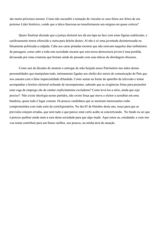 são muito próximos mesmo. Como não sucumbir a tentação de vincular os seus feitos aos feitos de um
pretenso Líder histórico, vendo que a tática funciona ao transformarem um enigma em quase certeza?


       Quero finalizar dizendo que a justiça eleitoral nos dá um tapa na face com estas figuras esdrúxulas, e
caridosamente temos oferecido a outra para deleite destes; Aí não é só uma juventude desinteressada ou
falsamente politizada a culpada. Cabe aos caras pintadas mostrar que não estavam naqueles dias turbulentos
de passagem, como cabe a toda esta sociedade encarar que esta nossa democracia jovem é uma perdida,
devassada por estas criaturas que brotam ainda do passado com suas táticas de abordagem obscuras.


       Como sair de décadas de amarras e entregar de mão beijada nosso Patrimônio nas mãos destas
personalidades que manipulam tudo, intimamente ligadas aos chefes dos meios de comunicação do País que
nos cansam com a falsa imparcialidade difundida. Como sentar na frente do aparelho de televisão e tentar
acompanhar o horário eleitoral recheado de incompetentes, sabendo que as exigências feitas para preencher
uma vaga de emprego são de caráter explicitamente excludente? Como levá-los a sério, ainda que seja
preciso? Não existe ideologia nestes partidos, não existe força que mova o eleitor a acreditar em uma
bandeira, quase tudo é lugar comum. Os poucos candidatos que se mostram interessantes estão
comprometidos com toda sorte de correligionários. No dia 03 de Outubro deste ano, torço para que as
previsões estejam erradas, que nem tudo o que parece estar certo acabe se concretizando. No fundo eu sei que
é preciso quebrar ainda mais a cara desta sociedade para que algo mude. Aqui estou eu, estudando, e com isto
vou tentar contribuir para um futuro melhor, aos poucos, na minha área de atuação.
 