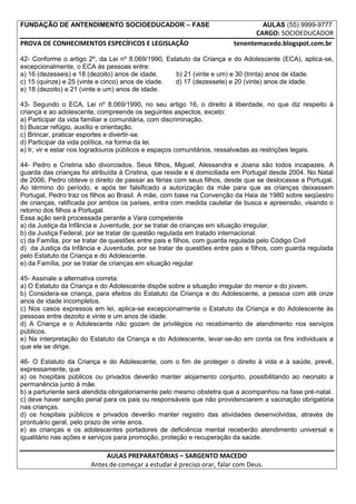 FUNDAÇÃO DE ANTENDIMENTO SOCIOEDUCADOR – FASE                                    AULAS (55) 9999-9777
                                                                              CARGO: SOCIOEDUCADOR
PROVA DE CONHECIMENTOS ESPECÍFICOS E LEGISLAÇÃO                        tenentemacedo.blogspot.com.br

42- Conforme o artigo 2º, da Lei nº 8.069/1990, Estatuto da Criança e do Adolescente (ECA), aplica-se,
excepcionalmente, o ECA às pessoas entre:
a) 16 (dezesseis) e 18 (dezoito) anos de idade.    b) 21 (vinte e um) e 30 (trinta) anos de idade.
c) 15 (quinze) e 25 (vinte e cinco) anos de idade. d) 17 (dezessete) e 20 (vinte) anos de idade.
e) 18 (dezoito) e 21 (vinte e um) anos de idade.

43- Segundo o ECA, Lei nº 8.069/1990, no seu artigo 16, o direito à liberdade, no que diz respeito à
criança e ao adolescente, compreende os seguintes aspectos, exceto:
a) Participar da vida familiar e comunitária, com discriminação.
b) Buscar refúgio, auxílio e orientação.
c) Brincar, praticar esportes e divertir-se.
d) Participar da vida política, na forma da lei.
e) Ir, vir e estar nos logradouros públicos e espaços comunitários, ressalvadas as restrições legais.

44- Pedro e Cristina são divorciados. Seus filhos, Miguel, Alessandra e Joana são todos incapazes. A
guarda das crianças foi atribuída à Cristina, que reside e é domiciliada em Portugal desde 2004. No Natal
de 2006, Pedro obteve o direito de passar as férias com seus filhos, desde que se deslocasse a Portugal.
Ao término do período, e após ter falsificado a autorização da mãe para que as crianças deixassem
Portugal, Pedro traz os filhos ao Brasil. A mãe, com base na Convenção da Haia de 1980 sobre seqüestro
de crianças, ratificada por ambos os países, entra com medida cautelar de busca e apreensão, visando o
retorno dos filhos a Portugal.
Essa ação será processada perante a Vara competente
a) da Justiça da Infância e Juventude, por se tratar de crianças em situação irregular.
b) da Justiça Federal, por se tratar de questão regulada em tratado internacional.
c) da Família, por se tratar de questões entre pais e filhos, com guarda regulada pelo Código Civil
d) da Justiça da Infância e Juventude, por se tratar de questões entre pais e filhos, com guarda regulada
pelo Estatuto da Criança e do Adolescente.
e) da Família, por se tratar de crianças em situação regular

45- Assinale a alternativa correta.
a) O Estatuto da Criança e do Adolescente dispõe sobre a situação irregular do menor e do jovem.
b) Considera-se criança, para efeitos do Estatuto da Criança e do Adolescente, a pessoa com até onze
anos de idade incompletos.
c) Nos casos expressos em lei, aplica-se excepcionalmente o Estatuto da Criança e do Adolescente às
pessoas entre dezoito e vinte e um anos de idade.
d) A Criança e o Adolescente não gozam de privilégios no recebimento de atendimento nos serviços
públicos.
e) Na interpretação do Estatuto da Criança e do Adolescente, levar-se-ão em conta os fins individuais a
que ele se dirige.

46- O Estatuto da Criança e do Adolescente, com o fim de proteger o direito à vida e à saúde, prevê,
expressamente, que
a) os hospitais públicos ou privados deverão manter alojamento conjunto, possibilitando ao neonato a
permanência junto à mãe.
b) a parturiente será atendida obrigatoriamente pelo mesmo obstetra que a acompanhou na fase pré-natal.
c) deve haver sanção penal para os pais ou responsáveis que não providenciarem a vacinação obrigatória
nas crianças.
d) os hospitais públicos e privados deverão manter registro das atividades desenvolvidas, através de
prontuário geral, pelo prazo de vinte anos.
e) as crianças e os adolescentes portadores de deficiência mental receberão atendimento universal e
igualitário nas ações e serviços para promoção, proteção e recuperação da saúde.

                            AULAS PREPARATÓRIAS – SARGENTO MACEDO
                       Antes de começar a estudar é preciso orar, falar com Deus.
 