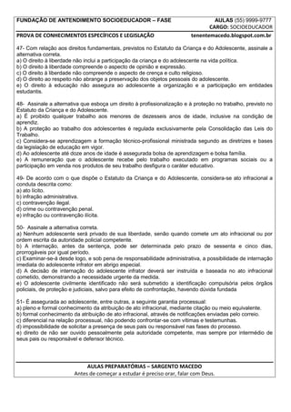 FUNDAÇÃO DE ANTENDIMENTO SOCIOEDUCADOR – FASE                                        AULAS (55) 9999-9777
                                                                               CARGO: SOCIOEDUCADOR
PROVA DE CONHECIMENTOS ESPECÍFICOS E LEGISLAÇÃO                         tenentemacedo.blogspot.com.br

47- Com relação aos direitos fundamentais, previstos no Estatuto da Criança e do Adolescente, assinale a
alternativa correta.
a) O direito à liberdade não inclui a participação da criança e do adolescente na vida política.
b) O direito à liberdade compreende o aspecto de opinião e expressão.
c) O direito à liberdade não compreende o aspecto de crença e culto religioso.
d) O direito ao respeito não abrange a preservação dos objetos pessoais do adolescente.
e) O direito à educação não assegura ao adolescente a organização e a participação em entidades
estudantis.

48- Assinale a alternativa que esboça um direito à profissionalização e à proteção no trabalho, previsto no
Estatuto da Criança e do Adolescente.
a) É proibido qualquer trabalho aos menores de dezesseis anos de idade, inclusive na condição de
aprendiz.
b) A proteção ao trabalho dos adolescentes é regulada exclusivamente pela Consolidação das Leis do
Trabalho.
c) Considera-se aprendizagem a formação técnico-profissional ministrada segundo as diretrizes e bases
da legislação de educação em vigor.
d) Ao adolescente até doze anos de idade é assegurada bolsa de aprendizagem e bolsa família.
e) A remuneração que o adolescente recebe pelo trabalho executado em programas sociais ou a
participação em venda nos produtos de seu trabalho desfigura o caráter educativo.

49- De acordo com o que dispõe o Estatuto da Criança e do Adolescente, considera-se ato infracional a
conduta descrita como:
a) ato lícito.
b) infração administrativa.
c) contravenção ilegal.
d) crime ou contravenção penal.
e) infração ou contravenção ilícita.

50- Assinale a alternativa correta.
a) Nenhum adolescente será privado de sua liberdade, senão quando comete um ato infracional ou por
ordem escrita da autoridade policial competente.
b) A internação, antes da sentença, pode ser determinada pelo prazo de sessenta e cinco dias,
prorrogáveis por igual período.
c) Examinar-se-á desde logo, e sob pena de responsabilidade administrativa, a possibilidade de internação
imediata do adolescente infrator em abrigo especial.
d) A decisão de internação do adolescente infrator deverá ser instruída e baseada no ato infracional
cometido, demonstrando a necessidade urgente da medida.
e) O adolescente civilmente identificado não será submetido a identificação compulsória pelos órgãos
policiais, de proteção e judiciais, salvo para efeito de confrontação, havendo dúvida fundada

51- É assegurada ao adolescente, entre outras, a seguinte garantia processual:
a) pleno e formal conhecimento da atribuição de ato infracional, mediante citação ou meio equivalente.
b) formal conhecimento da atribuição de ato infracional, através de notificações enviadas pelo correio.
c) diferencial na relação processual, não podendo confrontar-se com vítimas e testemunhas.
d) impossibilidade de solicitar a presença de seus pais ou responsável nas fases do processo.
e) direito de não ser ouvido pessoalmente pela autoridade competente, mas sempre por intermédio de
seus pais ou responsável e defensor técnico.




                             AULAS PREPARATÓRIAS – SARGENTO MACEDO
                        Antes de começar a estudar é preciso orar, falar com Deus.
 