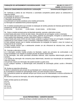 FUNDAÇÃO DE ANTENDIMENTO SOCIOEDUCADOR – FASE                                       AULAS (55) 9999-9777
                                                                              CARGO: SOCIOEDUCADOR
PROVA DE CONHECIMENTOS ESPECÍFICOS E LEGISLAÇÃO                        tenentemacedo.blogspot.com.br

52- Verificada a prática de ato infracional, a autoridade competente poderá aplicar ao adolescente a
seguinte medida:
a) faculdade de reparar o erro.
b) prestação de serviços à comunidade.
c) liberdade representada.
d) acolhimento em família substituta como medida permanente.
e) internação em estabelecimento prisional especial.

53- A medida socioeducativa que consiste na realização de tarefas gratuitas de interesse geral deverá ser
prestada por período não excedente a
a) dois anos.     b) um ano.   c) oito meses. d) seis meses. e) três meses.

54- Sobre a medida socioeducativa da liberdade assistida, assinale a alternativa correta.
a) Será fixada pelo prazo mínimo de sete meses, não podendo ser prorrogada, ouvido o orientador.
b) Será fixada pelo prazo máximo de cinco meses, podendo ser prorrogada, revogada ou substituída por
outra medida mais adequada, ouvidos o Ministério Público e o defensor.
c) Será fixada pelo prazo mínimo de seis meses, podendo a qualquer tempo ser prorrogada, revogada ou
substituída por outra medida, ouvido o orientador, o Ministério Público e o defensor.
d) Será adotada sempre que a medida socioeducativa da obrigação de reparar o dano for inviável ou
impossível de ser cumprida.
e) Será imposta sempre que o adolescente cometer um ato infracional de natureza leve, antes de
completar quatorze anos.

55- Assinale a alternativa correta.
a) A internação constitui medida privativa da liberdade, sujeita aos princípios da continuidade e da
proporcionalidade e em respeito à condição peculiar de pessoa desenvolvida.
b) Na internação, não serão permitidas atividades externas, salvo expressa determinação judicial em
contrário.
c) A medida de internação não comporta prazo determinado, devendo sua manutenção ser reavaliada a
cada dois meses.
d) O período máximo de internação não poderá exceder a quatro anos.
e) Em qualquer hipótese, a desinternação será precedida de autorização judicial, ouvido o Ministério
Público.

56- Analise as seguintes afirmativas.
I. Nenhum adolescente será privado de sua liberdade sem o devido processo legal.
II. A advertência consistirá em admoestação verbal, que será reduzida a termo e assinada.
III. A advertência poderá ser aplicada sempre que houver prova da materialidade e indícios suficientes da
autoria.
IV. Durante o período de internação, não serão obrigatórias as atividades pedagógicas e recreativas.

Estão corretas apenas as afirmativas
a) I e II.
b) II e III.
c) III e IV.
d) I, II e III.
e) I, III e IV.




                            AULAS PREPARATÓRIAS – SARGENTO MACEDO
                       Antes de começar a estudar é preciso orar, falar com Deus.
 