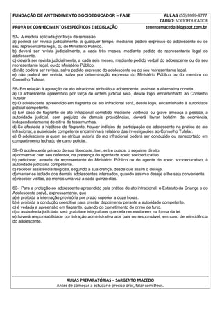 FUNDAÇÃO DE ANTENDIMENTO SOCIOEDUCADOR – FASE                                       AULAS (55) 9999-9777
                                                                              CARGO: SOCIOEDUCADOR
PROVA DE CONHECIMENTOS ESPECÍFICOS E LEGISLAÇÃO                        tenentemacedo.blogspot.com.br

57- A medida aplicada por força da remissão
a) poderá ser revista judicialmente, a qualquer tempo, mediante pedido expresso do adolescente ou de
seu representante legal, ou do Ministério Público.
b) deverá ser revista judicialmente, a cada três meses, mediante pedido do representante legal do
adolescente.
c) deverá ser revista judicialmente, a cada seis meses, mediante pedido verbal do adolescente ou de seu
representante legal, ou do Ministério Público.
d) não poderá ser revista, salvo pedido expresso do adolescente ou do seu representante legal.
e) não poderá ser revista, salvo por determinação expressa do Ministério Público ou do membro do
Conselho Tutelar.

58- Em relação à apuração de ato infracional atribuído a adolescente, assinale a alternativa correta.
a) O adolescente apreendido por força de ordem judicial será, desde logo, encaminhado ao Conselho
Tutelar.
b) O adolescente apreendido em flagrante de ato infracional será, desde logo, encaminhado à autoridade
policial competente.
c) Em caso de flagrante de ato infracional cometido mediante violência ou grave ameaça a pessoa, a
autoridade judicial, sem prejuízo de demais providências, deverá lavrar boletim de ocorrência,
independentemente de oitiva de testemunhas.
d) Se afastada a hipótese de flagrante, houver indícios de participação de adolescente na prática do ato
infracional, a autoridade competente encaminhará relatório das investigações ao Conselho Tutelar.
e) O adolescente a quem se atribua autoria de ato infracional poderá ser conduzido ou transportado em
compartimento fechado de carro policial.

59- O adolescente privado de sua liberdade, tem, entre outros, o seguinte direito:
a) conversar com seu defensor, na presença do agente de apoio socioeducativo.
b) peticionar, através do representante do Ministério Público ou do agente de apoio socioeducativo, à
autoridade judiciária competente.
c) receber assistência religiosa, segundo a sua crença, desde que assim o deseje.
d) manter-se isolado dos demais adolescentes internados, quando assim o deseje e lhe seja conveniente.
e) receber visitas, ao menos uma vez a cada quinze dias.

60- Para a proteção ao adolescente apreendido pela prática de ato infracional, o Estatuto da Criança e do
Adolescente prevê, expressamente, que
a) é proibida a internação provisória por prazo superior a doze horas.
b) é proibida a condução coercitiva para prestar depoimento perante a autoridade competente.
c) é vedada a apreensão em flagrante, quando do cometimento de crime de furto.
d) a assistência judiciária será gratuita e integral aos que dela necessitarem, na forma da lei.
e) haverá responsabilidade por infração administrativa aos pais ou responsável, em caso de reincidência
do adolescente.




                            AULAS PREPARATÓRIAS – SARGENTO MACEDO
                       Antes de começar a estudar é preciso orar, falar com Deus.
 