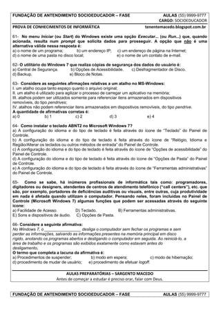 FUNDAÇÃO DE ANTENDIMENTO SOCIOEDUCADOR – FASE                                       AULAS (55) 9999-9777
                                                                               CARGO: SOCIOEDUCADOR
PROVA DE CONHECIMENTOS DE INFORMÁTICA                                   tenentemacedo.blogspot.com.br

61- No menu Iniciar (ou Start) do Windows existe uma opção Executar... (ou Run...) que, quando
acionada, resulta num prompt que solicita dados para prosseguir. A opção que não é uma
alternativa válida nessa resposta é:
a) o nome de um programa;         b) um endereço IP; c) um endereço de página na Internet;
d) o nome de uma pasta no disco local;               e) o nome de um contato de e-mail.

62- O utilitário do Windows 7 que realiza cópias de segurança dos dados do usuário é:
a) Central de Segurança.       b) Opções de Acessibilidade.  c) Desfragmentador de Disco.
d) Backup.                    e) Bloco de Notas.

63- Considere as seguintes afirmações relativas a um atalho no MS-Windows:
I. um atalho ocupa tanto espaço quanto o arquivo original;
II. um atalho é utilizado para agilizar o processo de carregar um aplicativo na memória;
III. atalhos podem ser utilizados somente para referenciar itens armazenados em dispositivos
removíveis, do tipo pendrives;
IV. atalhos não podem referenciar itens armazenados em dispositivos removíveis, do tipo pendrive.
A quantidade de afirmativas corretas é:
a) 0                b) 1              c) 2              d) 3                 e) 4

64- Como instalar o teclado ABNT2 no Microsoft Windows 7?
a) A configuração do idioma e do tipo de teclado é feita através do ícone de “Teclado” do Painel de
Controle.
b) A configuração do idioma e do tipo de teclado é feita através do ícone de “Relógio, Idioma e
Região/Alterar os teclados ou outros métodos de entrada” do Painel de Controle.
c) A configuração do idioma e do tipo de teclado é feita através do ícone de “Opções de acessibilidade” do
Painel de Controle.
d) A configuração do idioma e do tipo de teclado é feita através do ícone de “Opções de Pasta” do Painel
de Controle.
e) A configuração do idioma e do tipo de teclado é feita através do ícone de “Ferramentas administrativas”
do Painel de Controle.

65- Como se sabe, há inúmeros profissionais de informática tais como: programadores,
digitadores ou designers, atendentes de centros de atendimento telefônico (“call centers”), etc. que
são, por exemplo, portadores de deficiências auditivas ou visuais, entre outras, cuja produtividade
em nada é afetada quando utilizam o computador. Pensando neles, foram incluídas no Painel de
Controle (Microsoft Windows 7) algumas funções que podem ser acessadas através do seguinte
ícone:
a) Facilidade de Acesso.         D) Teclado.         B) Ferramentas administrativas.
E) Sons e dispositivos de áudio. C) Opções de Pasta.

66- Considere a seguinte afirmativa:
No Windows 7, o ________________ desliga o computador sem fechar os programas e sem
perder as informações, salvando as informações presentes na memória principal em disco
rígido, anotando os programas abertos e desligando o computador em seguida. Ao reiniciá-lo, a
área de trabalho e os programas são exibidos exatamente como estavam antes do
desligamento.
O termo que completa a lacuna da afirmativa é:
a) Procedimentos de suspender;            b) modo em espera;                c) modo de hibernação;
d) procedimento de mudar de usuário;     e) procedimento de efetuar logoff.

                            AULAS PREPARATÓRIAS – SARGENTO MACEDO
                       Antes de começar a estudar é preciso orar, falar com Deus.


FUNDAÇÃO DE ANTENDIMENTO SOCIOEDUCADOR – FASE                                       AULAS (55) 9999-9777
 