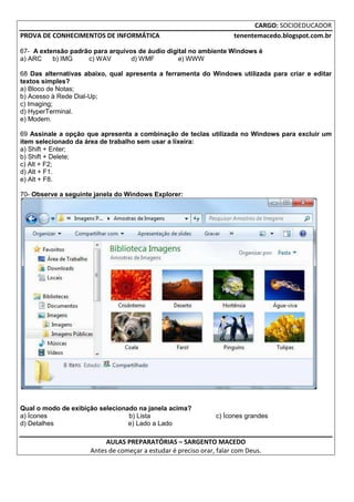 CARGO: SOCIOEDUCADOR
PROVA DE CONHECIMENTOS DE INFORMÁTICA                                tenentemacedo.blogspot.com.br

67- A extensão padrão para arquivos de áudio digital no ambiente Windows é
a) ARC    b) IMG    c) WAV        d) WMF         e) WWW

68 Das alternativas abaixo, qual apresenta a ferramenta do Windows utilizada para criar e editar
textos simples?
a) Bloco de Notas;
b) Acesso à Rede Dial-Up;
c) Imaging;
d) HyperTerminal.
e) Modem.

69 Assinale a opção que apresenta a combinação de teclas utilizada no Windows para excluir um
item selecionado da área de trabalho sem usar a lixeira:
a) Shift + Enter;
b) Shift + Delete;
c) Alt + F2;
d) Alt + F1.
e) Alt + F8.

70- Observe a seguinte janela do Windows Explorer:




Qual o modo de exibição selecionado na janela acima?
a) Ícones                        b) Lista                      c) Ícones grandes
d) Detalhes                      e) Lado a Lado

                          AULAS PREPARATÓRIAS – SARGENTO MACEDO
                     Antes de começar a estudar é preciso orar, falar com Deus.
 