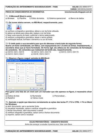 FUNDAÇÃO DE ANTENDIMENTO SOCIOEDUCADOR – FASE                                          AULAS (55) 9999-9777
                                                                                  CARGO: SOCIOEDUCADOR
PROVA DE CONHECIMENTOS DE INFORMÁTICA                                       tenentemacedo.blogspot.com.br

71- O Microsoft Word é um(a):
a) Browser. b) Planilha.  c) Editor de textos.         d) Sistema operacional.   e) Banco de dados.

72- Os ícones abaixo servem, no MS-Word, respectivamente, para:



a) verificar a ortografia e gramática; alterar a cor da fonte utilizada.
b) alterar as letras para caixa alta; realçar a cor da fonte.
c) fazer auto-resumo do texto; sublinhar o termo selecionado.
d) verificar a ortografia e gramática; deixar o termo grifado.
e) verificação textual; formatar o tamanho e a cor da fonte.

73- O chefe pediu a sua secretária para que ela alterasse o texto todo da seguinte forma:
Queria um texto centralizado, em itálico, com espaçamento em 1,5 entre as linhas. Imediatamente, a
secretária disse que já havia formatado. De forma ágil, ela utilizou-se de comandos de formatação
de caracteres. Os comandos que realizariam tal tarefa são, respectivamente,
a) Ctrl+E; Ctrl+i; Ctrl+5     b) Ctrl+C; Ctrl+i; Ctrl+15       c) Ctrl+C; Ctrl+t; Ctrl+15
d) Ctrl+C; Ctrl+t; Ctrl+1     e) Ctrl+E; Ctrl+l; Ctrl+1

74- Observe a figura a seguir extraída do MS-Word:




Para gerar uma lista de um nível com um marcador que não aparece na figura, é necessário clicar
em:
a) Estilos de lista        b) Numerada            c) Personalizar...
d) Redefinir                e) Vários níveis

75- Assinale a opção que descreve corretamente as ações das teclas F7, F12 e CTRL + F4 no Word
for Windows:
a) abrir documento, sair e aumentar fonte
b) visualizar impressão, salvar e verificar ortografia e gramática
c) fechar documento, abrir documento e salvar
d) verificar ortografia e gramática, salvar como e fechar documento
e) imprimir, salvar como e localizar


                               AULAS PREPARATÓRIAS – SARGENTO MACEDO
                          Antes de começar a estudar é preciso orar, falar com Deus.


FUNDAÇÃO DE ANTENDIMENTO SOCIOEDUCADOR – FASE                                          AULAS (55) 9999-9777
 