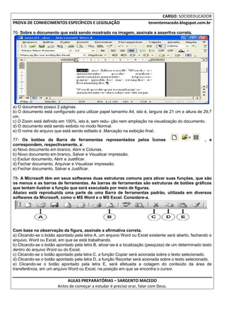 CARGO: SOCIOEDUCADOR
PROVA DE CONHECIMENTOS ESPECÍFICOS E LEGISLAÇÃO                         tenentemacedo.blogspot.com.br

76- Sobre o documento que está sendo mostrado na imagem, assinale a assertiva correta.




a) O documento possui 2 páginas.
b) O documento está configurado para utilizar papel tamanho A4, isto é, largura de 21 cm e altura de 29,7
cm.
c) O Zoom está definido em 100%, isto é, sem redu- ção nem ampliação na visualização do documento.
d) O documento está sendo exibido no modo Normal.
e) O nome do arquivo que está sendo editado é .Marcação na exibição final..

77- Os botões da Barra de ferramentas representados pelos Ícones                                      , e
correspondem, respectivamente, a:
a) Novo documento em branco, Abrir e Colunas.
b) Novo documento em branco, Salvar e Visualizar impressão.
c) Excluir documento, Abrir e Justificar.
d) Fechar documento, Arquivar e Visualizar impressão.
e) Fechar documento, Salvar e Justificar.

78- A Microsoft têm em seus softwares duas estruturas comuns para ativar suas funções, que são
os menus e as barras de ferramentas. As barras de ferramentas são estruturas de botões gráficos
que tentam ilustrar a função que será executada por meio de figuras.
Abaixo está reproduzida uma parte de uma Barra de ferramentas padrão, utilizada em diversos
softwares da Microsoft, como o MS Word e o MS Excel. Considere-a.




Com base na observação da figura, assinale a afirmativa correta.
a) Clicando-se o botão apontado pela letra A, um arquivo Word ou Excel existente será aberto, fechando o
arquivo, Word ou Excel, em que se está trabalhando.
b) Clicando-se o botão apontado pela letra B, ativar-se-á a localização (pesquisa) de um determinado texto
dentro do arquivo Word ou do Excel.
c) Clicando-se o botão apontado pela letra C, a função Copiar será acionada sobre o texto selecionado.
d) Clicando-se o botão apontado pela letra D, a função Recortar será acionada sobre o texto selecionado.
e) Clicando-se o botão apontado pela letra E, será efetuada a colagem do conteúdo da área de
transferência, em um arquivo Word ou Excel, na posição em que se encontra o cursor.

                            AULAS PREPARATÓRIAS – SARGENTO MACEDO
                       Antes de começar a estudar é preciso orar, falar com Deus.
 