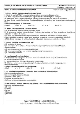 FUNDAÇÃO DE ANTENDIMENTO SOCIOEDUCADOR – FASE                                        AULAS (55) 9999-9777
                                                                                 CARGO: SOCIOEDUCADOR
PROVA DE CONHECIMENTOS DE INFORMÁTICA                                      tenentemacedo.blogspot.com.br

79- Sobre o Word, considere as afirmativas a seguir.
I. A tecla de atalho CTRL P irá abrir a caixa de diálogo para impressão do arquivo.
II. O Word é capaz de verificar a ortografia e gramática de um texto digitado em Inglês.
III. Após salvar um documento sem fechar, não é possível mais desfazer alterações no mesmo.
IV. Mala Direta, Índices Remissivos, Envelopes/Etiquetas e Hyperlinks são ferramentas encontradas no
Word.
Estão corretas apenas as afirmativas:
a) I e IV.        b) II e III.        c) III e IV.         d) I, II, III.      e) I, II, IV.

80- Sobre o Microsoft Word, é correto afirmar:
a) A tecla de atalho para o comando salvar é CTRL+V.
b) O número de páginas (comando inserir / número de páginas) no Word só pode ser inserido no
cabeçalho ou rodapé da página.
c) O Word não possui recursos que possibilitem abrir mais de um documento ao mesmo tempo.
d) Para selecionar uma linha inteira, basta posicionar o cursor no início da linha e teclar CTRL+END.
e) Mala Direta, vacinação de células, Autotexto e Subtotais são recursos existentes no Word.

81- Sobre a Internet, pode-se afirmar que:
a) É um banco de dados.
b) A única forma de se utilizar a (“acessar a” ou “navegar na”) Internet é através do Microsoft
Internet Explorer.
c) É uma rede mundial de propriedade da Microsoft.
d) É uma rede mundial que não pertence a qualquer empresa ou pessoa.
e) É o mesmo que Intranet.

82- Analise as afirmativas abaixo:
I - Pode-se acessar o programa de correio eletrônico instalado em um computador diretamente
do Microsoft Internet Explorer.
II - “Correio eletrônico” e “e-mail” significam a mesma coisa.
III - Intranet é uma rede de computadores privativa que utiliza as mesmas tecnologias que são
utilizadas na Internet.
Está(ão) correta(s) somente a(s) afirmativa(s):
a) I e II         b) I e III         c) II e III         d) III            e) I, II e III

83- O Google é mundialmente conhecido pelos usuários de Internet porque:
a) é um provedor de Internet;
b) é um navegador bastante utilizado;
c) oferece e-mails grátis;
d) oferece serviços de busca;
e) oferece conexões seguras aos seus usuários.

84- Em relação à Internet, o serviço que permite a troca de mensagens entre usuários da
Internet é conhecido como:
a) E-mail;
b) Telnet;
c) WWW;
d) Firewall;
e) Modems.



                             AULAS PREPARATÓRIAS – SARGENTO MACEDO
                        Antes de começar a estudar é preciso orar, falar com Deus.
 