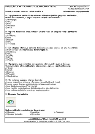 FUNDAÇÃO DE ANTENDIMENTO SOCIOEDUCADOR – FASE                                       AULAS (55) 9999-9777
                                                                             CARGO: SOCIOEDUCADOR
PROVA DE CONHECIMENTOS DE INFORMÁTICA                                  tenentemacedo.blogspot.com.br

85- A página inicial de um site na Internet é conhecida por um “jargão da informática”.
Dentro desse contexto, a página inicial de um site é sinônimo de:
a) Homepage;
b) URL;
c) Link;
d) Provedor;
e) HTML.

86- O ponto de conexão entre partes de um site ou de um site para outro é conhecido
como:
a) backbone;
b) html;
c) firewall;
d) link;
e) download.

87- Em relação à Internet, o conjunto de informações que aparece em uma mesma tela
em um browser (cliente) recebe a denominação de:
a) Backbone;
b) URL;
c) WWW;
d) Proxy;
e) Página.

88- O programa que sustenta a navegação na Internet, entre quais o Netscape
Communicator e o Internet Explorer são exemplos típicos, é conhecido como:
a) Chats;
b) Email;
c) Browser;
d) Provedor;
e) Banda Larga.

89- Um motor de busca na Internet é um site
a) com o propósito de encontrar informação na world wide web (www).
b) com o serviço de envio e recepção de mensagens eletrônicas.
c) que distribui endereços IP na Internet.
d) que mantém cópia atualizada de todos os outros sites da Internet.
e) que pode ser editado livremente por qualquer usuário.

90 Observe a figura abaixo.




No Internet Explorer, este ícone é denominado:
a) Histórico.                  b) Atualizar.                c) Pesquisar.
d) Desfazer digitação.        e) Favoritos.

                            AULAS PREPARATÓRIAS – SARGENTO MACEDO
                       Antes de começar a estudar é preciso orar, falar com Deus.
 