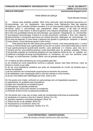 FUNDAÇÃO DE ATENDIMENTO SOCIOEDUCATIVO – FASE                                 AULAS (55) 9999-9777
                                                                            CARGO: SOCIOEDUCADOR
PROVA DE PORTUGUÊS                                                   tenentemacedo.blogspot.com.br

                                   PARA MARIA DA GRAÇA
                                                                             Paulo Mendes Campos

01       Escuta esta parábola perfeita: Alice tinha diminuído tanto de tamanho que tomou um
02 camundongo por um hipopótamo. Isso acontece muito, Mariazinha. Mas não sejamos
03 ingênuos, pois o contrário também acontece. E é um outro escritor inglês que nos fala mais ou
04 menos assim: o camundongo que expulsamos ontem passou a ser hoje um terrível
05 rinoceronte. É isso mesmo. A alma da gente é uma máquina complicada que produz durante
06 a vida uma quantidade imensa de camundongos que parecem hipopótamos ou rinocerontes
07 que parecem camundongos. O jeito é rir no caso da primeira confusão e ficar bem disposto
08 para enfrentar o rinoceronte que entrou em nossos domínios disfarçado de camundongo, no
09 no caso da segunda. E como tomar o pequeno por grande e o grande por pequeno é sempre
10 meio cômico, nunca devemos perder o bom humor.
11      Toda pessoa deve ter três caixas para guardar o humor: uma caixa grande para o humor
12 mais ou menos barato que a gente gasta na rua com os outros; uma caixa média para o humor
13 que a gente precisa ter quando está sozinho, para perdoares a ti mesma, para rires de ti
14 mesma; por fim, uma caixinha preciosa, muito escondida, para as grandes ocasiões. Chamo
15 de grandes ocasiões os momentos perigosos em que estamos cheios de dor ou vaidade, em
16 sofremos a tentação de achar que fracassamos ou triunfamos, em que nos sentimos umas
17 drogas ou muito bacanas. Cuidado, Maria, com as grandes ocasiões.

01- A história de Alice transforma-se numa parábola pelo fato:
a) de constituir-se numa experiência contínua e gradual: quanto mais Alice diminuía, maior se
tornava o mundo a sua volta.
b) de ser uma experiência simbólica que pode ser transportada do mundo da fantasia para o
mundo da realidade.
c) de seu tamanho ser inversamente proporcional ao tamanho dos animais.
d) de estabelecer uma comparação entre a vida dos animais e a dos homens.
e) de ser uma história sem delimitação de início, meio ou fim.

02- De acordo com o texto, confundir um camundongo com um hipopótamo equivale a:
a) superestimar um problema sem importância.
b) julgar sem importância um problema grave.
c) menosprezar os grandes problemas.
d) depender dos outros para resolver os problemas.
e) enfrentar de bom humor os pequenos problemas.

03- De acordo com o seu uso no texto, pode ser consideradas sinônimas as expressões:
a) “perdoares a ti mesma e rires de ti mesma” (linhas 13 e 14).
b) “grandes ocasiões e momentos perigosos” (linha 15)
c) “cheios de dor ou de vaidade” (linha 15)
d) “fracassamos ou triunfamos” (linha 16)
e) “umas drogas ou muito bacanas” (linhas 16 e 17)



                          AULAS PREPARATÓRIAS – SARGENTO MACEDO
                     Antes de começar a estudar é preciso orar, falar com Deus.
 