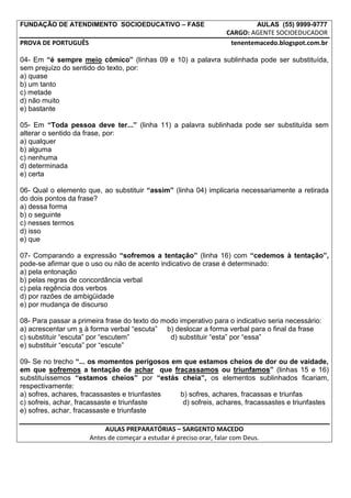 FUNDAÇÃO DE ATENDIMENTO SOCIOEDUCATIVO – FASE                                  AULAS (55) 9999-9777
                                                                    CARGO: AGENTE SOCIOEDUCADOR
PROVA DE PORTUGUÊS                                                   tenentemacedo.blogspot.com.br

04- Em “é sempre meio cômico” (linhas 09 e 10) a palavra sublinhada pode ser substituída,
sem prejuízo do sentido do texto, por:
a) quase
b) um tanto
c) metade
d) não muito
e) bastante

05- Em “Toda pessoa deve ter...” (linha 11) a palavra sublinhada pode ser substituída sem
alterar o sentido da frase, por:
a) qualquer
b) alguma
c) nenhuma
d) determinada
e) certa

06- Qual o elemento que, ao substituir “assim” (linha 04) implicaria necessariamente a retirada
do dois pontos da frase?
a) dessa forma
b) o seguinte
c) nesses termos
d) isso
e) que

07- Comparando a expressão “sofremos a tentação” (linha 16) com “cedemos à tentação”,
pode-se afirmar que o uso ou não de acento indicativo de crase é determinado:
a) pela entonação
b) pelas regras de concordância verbal
c) pela regência dos verbos
d) por razões de ambigüidade
e) por mudança de discurso

08- Para passar a primeira frase do texto do modo imperativo para o indicativo seria necessário:
a) acrescentar um s à forma verbal “escuta” b) deslocar a forma verbal para o final da frase
c) substituir “escuta” por “escutem”           d) substituir “esta” por “essa”
e) substituir “escuta” por “escute”

09- Se no trecho “... os momentos perigosos em que estamos cheios de dor ou de vaidade,
em que sofremos a tentação de achar que fracassamos ou triunfamos” (linhas 15 e 16)
substituíssemos “estamos cheios” por “estás cheia”, os elementos sublinhados ficariam,
respectivamente:
a) sofres, achares, fracassastes e triunfastes b) sofres, achares, fracassas e triunfas
c) sofreis, achar, fracassaste e triunfaste     d) sofreis, achares, fracassastes e triunfastes
e) sofres, achar, fracassaste e triunfaste

                           AULAS PREPARATÓRIAS – SARGENTO MACEDO
                      Antes de começar a estudar é preciso orar, falar com Deus.
 