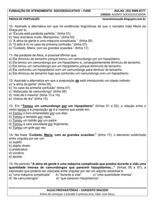 FUNDAÇÃO DE ATENDIMENTO SOCIOEDUCATIVO – FASE                                  AULAS (55) 9999-9777
                                                                    CARGO: AGENTE SOCIOEDUCADOR
PROVA DE PORTUGUÊS                                                   tenentemacedo.blogspot.com.br

10- Assinale a alternativa em que há evidências lingüísticas de que o narrador trata Maria da
Graça por tu.
a) “Escuta está parábola perfeita.” (linha 01)
b) “Isso acontece muito, Mariazinha.” (linha 02)
c) “A alma da gente é uma máquina complicada.” (linha 05)
d) “O jeito é rir no caso da primeira confusão.” (linha 07)
e) “Cuidado, Maria, com as grandes ocasiões.” (linha 17)

11- Na parábola de Alice, é possível afirmar que:
a) Ela diminuiu de tamanho porque tomou um camundongo por um hipopótamo.
b) Ela tomou um camundongo por um hipopótamo e, conseqüentemente diminuiu de tamanho.
c) Ela tomou um camundongo por um hipopótamo porque diminuíra de tamanho.
d) Ela confundiu um hipopótamo com um camundongo para diminuir de tamanho.
e) Ela diminuiu de tamanho logo que confundiu um camundongo com um hipopótamo.

12- Assinale a alternativa em que a preposição de está introduzindo um objeto indireto:
a) “a alma da gente” (linha 05)
b) “no caso da primeira confusão” (linha 07)
c) “disfarçado de camundongo” (linha 08)
d) “rires de ti mesma” (linha 13 e 14)
e) “cheios de dor” (linha 15)

13- Em “Tomou um camundongo por um hipopótamo” (linhas 01 e 02), a relação entre o
verbo tomou e a preposição de é a mesma que existe em:
a) Tomou o livro emprestado por uns dias.
b) Tomou o remédio por nada.
c) Tomou um ladrão por um padre
d) Tomou a cara assustada por fingimento.
e) Tomou um gole por vez.

14- Na frase “Cuidado, Maria, com as grandes ocasiões.” (linha 17), o elemento sublinhado
entre vírgulas por ser um:
a) sujeito
b) objeto direto
c) predicativo
d) vocativo
e) aposto

15- No período “A alma da gente é uma máquina complicada que produz durante a vida uma
quantidade imensa de camundongos que parecem hipopótamos...” (linhas 05 a 07), a
expressão que poderia ser colocada entre vírgulas por ser um adjunto adverbial é:
a) “uma máquina complicada”     b) “durante a vida”        c) “uma quantidade imensa”
d) “de camundongos”             e) “que parecem hipopótamos”


                           AULAS PREPARATÓRIAS – SARGENTO MACEDO
                      Antes de começar a estudar é preciso orar, falar com Deus.
 