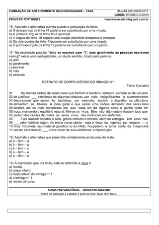 FUNDAÇÃO DE ANTENDIMENTO SOCIOEDUCADOR – FASE                                      AULAS (55) 9999-9777
                                                                             CARGO: SOCIOEDUCADOR
PROVA DE PORTUGUÊS                                                    tenentemacedo.blogspot.com.br

16- Assinale a alternativa correta quanto a pontuação do texto:
a) O dois-pontos da linha 01 poderia ser substituído por uma vírgula.
b) A primeira vírgula da linha 03 é opcional.
c) A vírgula da linha 10 separa uma oração adverbial anteposta à principal.
d) Os dois-pontos da linha 11poderia ser substituído por uma vírgula.
e) O ponto-e-vírgula da linha 12 poderia ser substituído por um ponto.

17- Na expressão popular “jeito se escreve com “j”, mas geralmente as pessoas escrevem
com g” existe uma ambigüidade, um duplo sentido, criado pela palavra:
a) jeito
b) geralmente
c) escreve
d) mas
e) pessoas

                        RETRATO DE CORPO INTEIRO DO INIMIGO N° 1
                                                                                        Flávio Carvalho

01      Na imensa cadeia de seres vivos que formam a biosfera terrestre, sempre se dá um jeito
02 de justificar ___ existência de algumas criaturas, por mais insignificantes e aparentemente
03 desprezíveis que sejam. As bactérias, por exemplo, ajudam a digestão; os plânctons
04 alimentam as baleias. A idéia geral é que existe uma cadeia alimentar dos seres mais
05 simples até os mais complexos em que cada um dá alguma coisa e ganha outra em
06 troca, mantendo o equilíbrio natural. Menos os vírus. Eles não dão nada e roubam tudo que
07 podem das células de todos os seres vivos, das minhocas aos elefantes.
08      Eles causam hepatite e Aids, gripes comuns e mortais, além de verrugas. Um vírus não
09 ___ valor nutritivo algum. Ao entrar numa célula – seja à força ou ingerido por engano –, o
10 vírus intromete seu material genético no do infeliz hospedeiro e toma conta da maquinaria
11 celular para realizar ___ única razão de sua existência: a reprodução.

18- Assinale a alternativa que preenche corretamente as lacunas do texto.
a) à – tem – à
b) à – têm – à
c) à – tem – a
d) a – tem – a
e) a – têm – a

19- A expressão que, no título, está se referindo a vírus é:
a) retrato
b) corpo inteiro
c) corpo inteiro do inimigo n° 1
d) o inimigo n° 1
e) retrato de corpo

                           AULAS PREPARATÓRIAS – SARGENTO MACEDO
                      Antes de começar a estudar é preciso orar, falar com Deus.
 