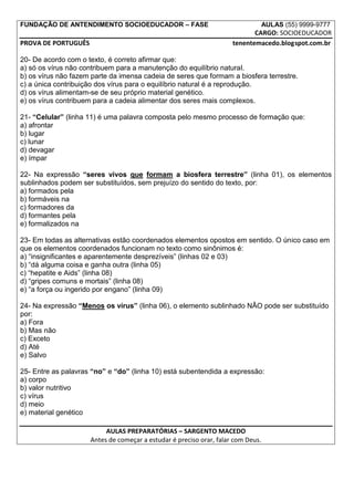 FUNDAÇÃO DE ANTENDIMENTO SOCIOEDUCADOR – FASE                                     AULAS (55) 9999-9777
                                                                            CARGO: SOCIOEDUCADOR
PROVA DE PORTUGUÊS                                                   tenentemacedo.blogspot.com.br

20- De acordo com o texto, é correto afirmar que:
a) só os vírus não contribuem para a manutenção do equilíbrio natural.
b) os vírus não fazem parte da imensa cadeia de seres que formam a biosfera terrestre.
c) a única contribuição dos vírus para o equilíbrio natural é a reprodução.
d) os vírus alimentam-se de seu próprio material genético.
e) os vírus contribuem para a cadeia alimentar dos seres mais complexos.

21- “Celular” (linha 11) é uma palavra composta pelo mesmo processo de formação que:
a) afrontar
b) lugar
c) lunar
d) devagar
e) ímpar

22- Na expressão “seres vivos que formam a biosfera terrestre” (linha 01), os elementos
sublinhados podem ser substituídos, sem prejuízo do sentido do texto, por:
a) formados pela
b) formáveis na
c) formadores da
d) formantes pela
e) formalizados na

23- Em todas as alternativas estão coordenados elementos opostos em sentido. O único caso em
que os elementos coordenados funcionam no texto como sinônimos é:
a) “insignificantes e aparentemente desprezíveis” (linhas 02 e 03)
b) “dá alguma coisa e ganha outra (linha 05)
c) “hepatite e Aids” (linha 08)
d) “gripes comuns e mortais” (linha 08)
e) “a força ou ingerido por engano” (linha 09)

24- Na expressão “Menos os vírus” (linha 06), o elemento sublinhado NÂO pode ser substituído
por:
a) Fora
b) Mas não
c) Exceto
d) Até
e) Salvo

25- Entre as palavras “no” e “do” (linha 10) está subentendida a expressão:
a) corpo
b) valor nutritivo
c) vírus
d) meio
e) material genético

                          AULAS PREPARATÓRIAS – SARGENTO MACEDO
                     Antes de começar a estudar é preciso orar, falar com Deus.
 