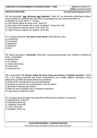 FUNDAÇÃO DE ANTENDIMENTO SOCIOEDUCADOR – FASE                                 AULAS (55) 9999-9777
                                                                            CARGO: SOCIOEDUCADOR
PROVA DE PORTUGUÊS                                                   tenentemacedo.blogspot.com.br

26- Na expressão “das minhocas aos elefantes” (linha 07), os elementos sublinhados opõem
dois substantivos, estabelecido entre eles uma gradação que se encontra também em:
a) “Retrato de corpo inteiro n° 1 (título)
b) “Na imensa cadeia de seres vivos,” (linha 01)
c) “dos seres mais simples até os mais complexos,” (linhas 04 e 05)
d) “das células de todos os seres vivos” (linha 07)
e) “seja à força ou ingerido por engano” (linha 09)


27- A oração adverbial “Ao entrar numa célula” (linha 09) tem valor:
a) condicional
b) concessivo
c) explicativo
d) temporal
e) final


28- Depois da palavra “mantendo” (linha 06), é possível acrescentar, sem modificar o sentido do
texto, a expressão:
a) dessa forma
b) no entanto
c) nesse meio tempo
d) nesse caso
e) enquanto isso


29- A expressão “na imensa cadeia de seres vivos que formam a biosfera terrestre.” (linha
01), é um adjunto adverbial que possui intensamente uma oração adjetiva. Assinale a única
alternativa que NÃO apresenta estrutura equivalente:
a) Antes do fim do tratamento que ela está fazendo.
b) Durante os anos em que se pesquisou a cura do câncer.
c) Somente na década que passou.
d) Atrás de todo o trabalho que os cientistas realizaram.
e) Logo que eu cheguei em casa.


30- As regras de acentuação das paroxítonas NÃO servem justificar o acento em:
a) “desprezíveis” (linha 03)
b) “plânctons (linha 03)
c) “equilíbrio” (linha 06)
d) “vírus” (linha 06)
e) “genético” (linha 10)




                          AULAS PREPARATÓRIAS – SARGENTO MACEDO
                     Antes de começar a estudar é preciso orar, falar com Deus.
 