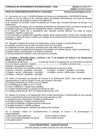 FUNDAÇÃO DE ANTENDIMENTO SOCIOEDUCADOR – FASE                                       AULAS (55) 9999-9777
                                                                              CARGO: SOCIOEDUCADOR
PROVA DE CONHECIMENTOS ESPECIFÍCOS E LEGISLAÇÃO                        tenentemacedo.blogspot.com.br

31- De acordo com a Lei n° 8.069/90 (Estatuto da Criança e do Adolescente), é INCORRETO afirmar:
a) Cabe ao Juiz da Infância e da Juventude aplicar penalidades administrativas nos casos de infração
contra as normas de proteção à criança e ao adolescente
b) As decisões do Conselho Tutelar só poderão ser revistas pelo Conselho Municipal da Criança e do
Adolescente.
c) A autorização de registro para as entidades prestadoras de atendimento está vinculada à existência de
instalações físicas em condições de habitabilidade, higiene, salubridade e segurança.
d) O Conselho Tutelar tem a competência para requisitar serviços públicos, nas áreas de saúde,
previdência, trabalho e segurança.
e) Os divorciados e judicialmente separados poderão adotar conjuntamente, contanto que acordem sobre
a guarda e o regime de visitas, e desde que o estágio de convivência tenha sido iniciado na constância da
sociedade conjugal.

32- Segundo o Estatuto da Criança e do Adolescente, quanto à adoção, é correto afirmar que:
a) a adoção, por ser um ato da vida civil, pode ocorrer por procuração.
b) o adotante há de ser, pelo menos, dezesseis anos mais velho do que o adotando.
c) os divorciados e os judicialmente separados não poderão, em hipótese alguma, adotar conjuntamente.
d) podem adotar os ascendentes e os irmãos do adotando.
e) somente poderá ser adotado o menor de doze anos de idade.

33- Complete a afirmação abaixo, conforme o art. 11 do Estatuto da Criança e do Adolescente
(ECA), Lei nº 8.069, de 13/07/90:
É assegurado atendimento __________ à saúde da criança e do adolescente, por intermédio do Sistema
Único de Saúde, garantido o acesso __________ e __________ às ações e serviços para __________,
proteção e recuperação da saúde.
Assinale a alternativa que completa correta e sequencialmente as lacunas do texto.
a) parcial – universal – igualitário – promoção    b) integral – universal – igualitário – promoção
c) integral – parcial – diferenciado – promoção    d) integral – parcial – diferenciado – educação
e) integral – universal – igualitário – educação

34- Antes da aprovação do Estatuto da Criança e do Adolescente (ECA), duas outras legislações
regulamentavam a ação do Estado no trato com a infância. Elas eram:
a) o Código de Menores de 1979 e a Lei nº 8.069/90.
b) a Carta Magna de 1988 e a Lei nº 1.14/05.
c) a Lei nº 8.069/90 e o Código Penal Brasileiro.
d) o Código Penal Brasileiro e o Código da Infância de 1982.
e) o Código de Menores de 1927 e o Código de Menores de 1979.

35- Estatuto da Criança e do Adolescente (ECA) propõe basicamente a transformação de dois grandes
eixos no atendimento educacional da infância e da juventude que são:
a) redução da maior idade penal / medidas socioeducativas.
b) medidas protetivas / medidas socioeducativas.
c) privação de liberdade / negligenciamento institucional.
d) violação de direitos / medidas protetivas.
e) medidas socioeducativas / repressão de adolescentes infratores.

36. O processo coletivo de acompanhamento e avaliação do ensino e da aprendizagem é
responsabilidade:
a) Da família e dos professores.        b) Do conselho de classe.
c) Da coordenação pedagógica da escola. d) Do conselho de pais.
e) Do gestor escolar.

                            AULAS PREPARATÓRIAS – SARGENTO MACEDO
                       Antes de começar a estudar é preciso orar, falar com Deus.
 