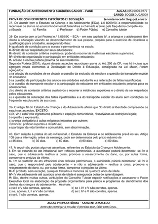 FUNDAÇÃO DE ANTENDIMENTO SOCIOEDUCADOR – FASE                                         AULAS (55) 9999-9777
                                                                                   CARGO: SOCIOEDUCADOR
PROVA DE CONHECIMENTOS ESPECÍFICOS E LEGISLAÇÃO                             tenentemacedo.blogspot.com.br
37- De acordo com o Estatuto da Criança e do Adolescente (ECA), Lei 8069/90, a responsabilidade de
recensear os alunos no ensino fundamental, fazer-lhes a chamada e zelar pela frequência compete a/o:
a) Escola         b) Família       c) Professor d) Poder Público e) Conselho tutelar

38- De acordo com a Lei Federal n.º 8.069/90 – ECA – em seu capítulo IV, a criança e o adolescente têm
direito à educação visando ao desenvolvimento de sua pessoa, preparo para o exercício da cidadania e
qualificação para o trabalho, assegurando-lhes:
I- igualdade de condição para o acesso e permanência na escola;
II- direito de ser respeitado por seus educadores;
III- direito de contestar critérios avaliativos, podendo recorrer às instâncias escolares superiores;
IV- direito de organização e participação em entidades estudantis;
V- acesso à escola pública próxima de sua residência.
Segundo Portela (2001), alguns desses aspectos reproduzem parte do Art. 206 da CF, mas há incisos que
agregam novos elementos à Declaração do Direito à Educação, consignada na Lei Maior. Foram
agregados:
a) a criação de condições de se discutir a questão da exclusão da escola e a questão do transporte escolar
do educando.
b) a questão da participação dos alunos em entidades estudantis e a reiteração de faltas injustificadas.
c) a questão do transporte escolar e a participação do estudante em entidades estudantis próprias para os
adolescentes.
d) o direito de contestar critérios avaliativos e recorrer a instâncias superiores e o direito de ser respeitado
pelos educadores.
e) a questão da reiteração das faltas injustificadas e a do transporte escolar do aluno sem condições de
frequentar escola perto de sua casa.

39- O artigo 16 do Estatuto da Criança e do Adolescente afirma que “O direito à liberdade compreende os
seguintes aspectos, EXCETO:
a) ir, vir e estar nos logradouros públicos e espaços comunitários, ressalvadas as restrições legais;
b) opinião e expressão;
c) crença obrigatória à cultos religiosos impostos por outrem;
d) brincar, praticar esportes e divertir-se;
e) participar da vida familiar e comunitária, sem discriminação.

40. Com relação à prática do ato infracional, o Estatuto da Criança e do Adolescente prevê no seu Artigo
108 que a internação, antes da sentença, pode ser determinada pelo prazo máximo de
a) 45 dias.      b) 30 dias.       c) 60 dias.        d) 90 dias.        e) 50 dias.

41. A seguir são postas algumas assertivas, referentes ao Estatuto da Criança e Adolescente.
I- Em se tratando de ato infracional com reflexos patrimoniais, a autoridade poderá determinar, se for o
caso, que o adolescente restitua a coisa, promova o ressarcimento do dano, ou, por outra forma,
compense o prejuízo da vítima.
II- Em se tratando de ato infracional com reflexos patrimoniais, a autoridade poderá determinar, se for o
caso, que o responsável pelo adolescente – e não o adolescente – restitua a coisa, promova o
ressarcimento do dano, ou, por outra forma, compense o prejuízo da vítima.
III- É proibido, sem exceção, qualquer trabalho a menores de quatorze anos de idade.
IV- IV Ao adolescente até quatorze anos de idade é assegurada bolsa de aprendizagem.
V- São, dentre muitas outras, atribuições do Conselho Tutelar expedir notificações e assessorar o Poder
Executivo local na elaboração da proposta orçamentária para planos e programas de atendimento dos
direitos da criança e do adolescente. Assinale:
a) se I e V são corretas, apenas.                b) se I, IV e V são corretas, apenas.
c) se, apenas, I, II e V são corretas.           d) se I, IV e V são corretas, apenas.
e) se I, II são corretas, apenas.

                              AULAS PREPARATÓRIAS – SARGENTO MACEDO
                         Antes de começar a estudar é preciso orar, falar com Deus.
 