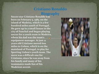 Soccer star Cristiano Ronaldo was
born on February 5, 1985, on the
island of Madeira, which is a few
hundred miles south of Portugal.
He grew up in a small house in the
city of Funchal and began playing
soccer for a youth team in Madeira,
where his dad was the team's
equipment manager. At just 12
years old Cristiano moved 600
miles to Lisbon, which is on the
mainland of Portugal, to play for
Sporting Lisbon's youth team. The
move was a difficult one for
Cristiano, since he was away from
his family and many of his
teammates made fun of his
Madeiran accent.
Cristiano Ronaldo
Biography
 