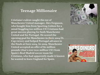 Teenage Millionaire
Cristiano's talent caught the eye of
Manchester United manager, Alex Ferguson,
who bought him from Sporting Lisbon for a
mind-boggling $20 million US! Cristiano had
great success playing for both Manchester
United and for Portugal. He scored the
opening goal for Manchester in their 2004 FA
Cup victory and helped Portugal advance to
the finals at Euro 2004. In 2009, Manchester
United accepted an offer of 80 million
pounds (that's over $120 million US!) from
Spain's Real Madrid soccer team for
Cristiano, who had apparently made it known
he wanted to leave England for Spain.
 