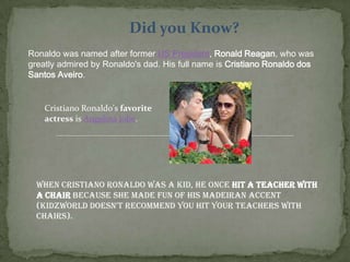 Did you Know?
Ronaldo was named after former US President, Ronald Reagan, who was
greatly admired by Ronaldo's dad. His full name is Cristiano Ronaldo dos
Santos Aveiro.
Cristiano Ronaldo's favorite
actress is Angelina Jolie.
When Cristiano Ronaldo was a kid, he once hit a teacher with
a chair because she made fun of his Madeiran accent
(Kidzworld doesn't recommend you hit your teachers with
chairs).
 