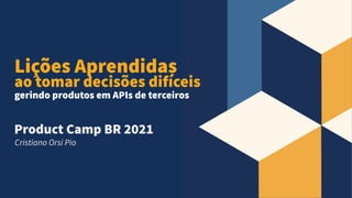 Product Camp BR 2021
Cristiano Orsi Pio
Lições Aprendidas
ao tomar decisões difíceis
gerindo produtos em APIs de terceiros
 