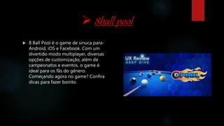  8ball pool
 8 Ball Pool é o game de sinuca para-
Android, iOS e Facebook. Com um
divertido modo multiplayer, diversas
opções de customização, além de
campeonatos e eventos, o game é
ideal para os fãs do gênero.
Começando agora no game? Confira
dicas para fazer bonito.
 