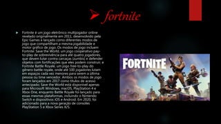  fortnite
 Fortnite é um jogo eletrônico multijogador online
revelado originalmente em 2011, desenvolvido pela
Epic Games e lançado como diferentes modos de
jogo que compartilham a mesma jogabilidade e
motor gráfico de jogo. Os modos de jogo incluem
Fortnite: Save the World, um jogo cooperativo pay-
to-play de sobrevivência para até quatro jogadores,
que devem lutar contra carcaças (zumbis) e defender
objetos com fortificações que eles podem construir, e
Fortnite Battle Royale, um jogo free-to-play do
gênero battle royale, onde até 100 jogadores lutam
em espaços cada vez menores para serem a última
pessoa ou time vencedor. Ambos os modos de jogo
foram lançados em 2017 como títulos de acesso
antecipado; Save the World está disponível apenas
para Microsoft Windows, macOS, PlayStation 4 e
Xbox One, enquanto Battle Royale foi lançado para
essas mesmas plataformas, incluindo o Nintendo
Switch e dispositivos iOS e Android. Em 2020, foi
adicionado para a nova geração de consoles
PlayStation 5 e Xbox Series X/S.
 
