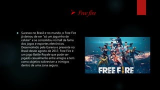  Free fire
 Sucesso no Brasil e no mundo, o Free Fire
já deixou de ser “só um joguinho de
celular” e se consolidou no hall da fama
dos jogos e esportes eletrônicos.
Desenvolvido pela Garena e presente no
Brasil desde agosto de 2017, Free Fire é
um jogo Battle Royale que pode ser
jogado casualmente entre amigos e tem
como objetivo sobreviver a inimigos
dentro de uma zona segura.
 