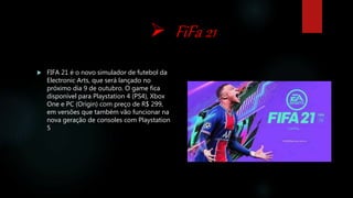  FiFa 21
 FIFA 21 é o novo simulador de futebol da
Electronic Arts, que será lançado no
próximo dia 9 de outubro. O game fica
disponível para Playstation 4 (PS4), Xbox
One e PC (Origin) com preço de R$ 299,
em versões que também vão funcionar na
nova geração de consoles com Playstation
5
 