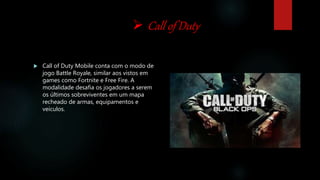  Call of Duty
 Call of Duty Mobile conta com o modo de
jogo Battle Royale, similar aos vistos em
games como Fortnite e Free Fire. A
modalidade desafia os jogadores a serem
os últimos sobreviventes em um mapa
recheado de armas, equipamentos e
veículos.
 