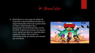  Brawl star
 Brawl Stars é o novo jogo de celular da
Supercell. A desenvolvedora também é a
responsável pelos títulos de sucesso Clash
of Clans e Clash Royale e fez o
lançamento oficial de Brawl Stars no fim
de 2018. O game é promessa nos esports
e tem regras que deve ser seguidas pelos
jogadores. Quem não cumprir as
orientações pode ser banido para sempre
dos servidores.
 