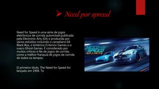  Need por spreed
Need for Speed é uma série de jogos
eletrônicos de corrida automóvel publicada
pela Electronic Arts (EA) e produzida por
vários estúdios incluindo o canadiano EA
Black Box, o britânico Criterion Games e o
sueco Ghost Games. É considerado por
muitos críticos e fãs de jogos de corrida,
como a melhor franquia de jogos de corrida
de todos os tempos.
O primeiro título, The Need for Speed foi
lançado em 1994. To
 