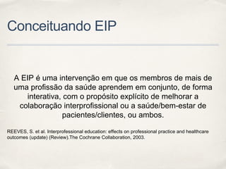 Conceituando EIP
A EIP é uma intervenção em que os membros de mais de
uma profissão da saúde aprendem em conjunto, de forma
interativa, com o propósito explícito de melhorar a
colaboração interprofissional ou a saúde/bem-estar de
pacientes/clientes, ou ambos.
REEVES, S. et al. Interprofessional education: effects on professional practice and healthcare
outcomes (update) (Review).The Cochrane Collaboration, 2003.
 