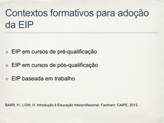 Contextos formativos para adoção
da EIP
✤ EIP em cursos de pré-qualificação
✤ EIP em cursos de pós-qualificação
✤ EIP baseada em trabalho
BARR, H.; LOW, H. Introdução à Educação Interprofissional. Fareham: CAIPE, 2013.
 