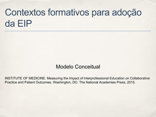 Contextos formativos para adoção
da EIP
Modelo Conceitual
INSTITUTE OF MEDICINE. Measuring the Impact of Interprofessional Education on Collaborative
Practice and Patient Outcomes. Washington, DC: The National Academies Press, 2015.
 