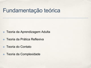 Fundamentação teórica
✤ Teoria da Aprendizagem Adulta
✤ Teoria da Prática Reflexiva
✤ Teoria do Contato
✤ Teoria da Complexidade
 