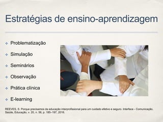 Estratégias de ensino-aprendizagem
✤ Problematização
✤ Simulação
✤ Seminários
✤ Observação
✤ Prática clínica
✤ E-learning
REEVES, S. Porque precisamos da educação interprofissional para um cuidado efetivo e seguro. Interface - Comunicação,
Saúde, Educação, v. 20, n. 56, p. 185–197, 2016.
 