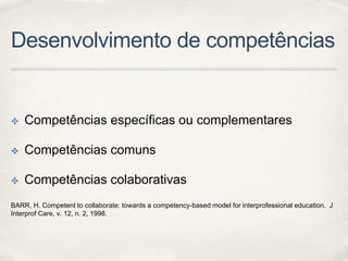 Desenvolvimento de competências
✤ Competências específicas ou complementares
✤ Competências comuns
✤ Competências colaborativas
BARR, H. Competent to collaborate: towards a competency-based model for interprofessional education. J
Interprof Care, v. 12, n. 2, 1998.
 