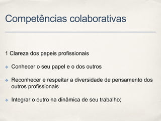 Competências colaborativas
1 Clareza dos papeis profissionais
✤ Conhecer o seu papel e o dos outros
✤ Reconhecer e respeitar a diversidade de pensamento dos
outros profissionais
✤ Integrar o outro na dinâmica de seu trabalho;
 