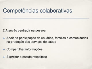 Competências colaborativas
2 Atenção centrada na pessoa
✤ Apoiar a participação de usuários, famílias e comunidades
na produção dos serviços de saúde
✤ Compartilhar informações
✤ Exercitar a escuta respeitosa
 