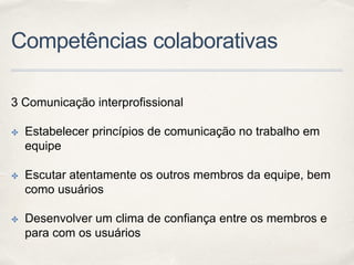 Competências colaborativas
3 Comunicação interprofissional
✤ Estabelecer princípios de comunicação no trabalho em
equipe
✤ Escutar atentamente os outros membros da equipe, bem
como usuários
✤ Desenvolver um clima de confiança entre os membros e
para com os usuários
 