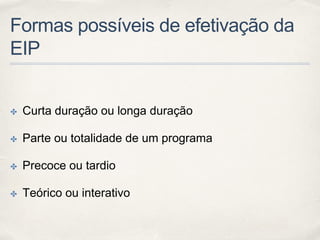 Formas possíveis de efetivação da
EIP
✤ Curta duração ou longa duração
✤ Parte ou totalidade de um programa
✤ Precoce ou tardio
✤ Teórico ou interativo
 